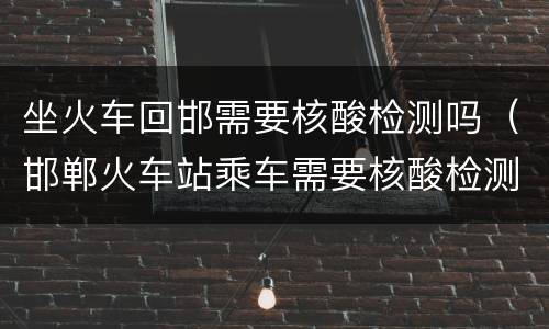 坐火车回邯需要核酸检测吗（邯郸火车站乘车需要核酸检测吗）
