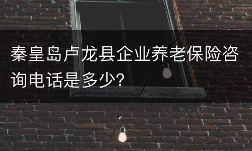 秦皇岛卢龙县企业养老保险咨询电话是多少？