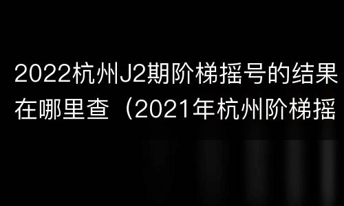 2022杭州J2期阶梯摇号的结果在哪里查（2021年杭州阶梯摇号查询）