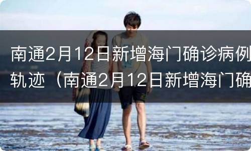 南通2月12日新增海门确诊病例轨迹（南通2月12日新增海门确诊病例轨迹公布）