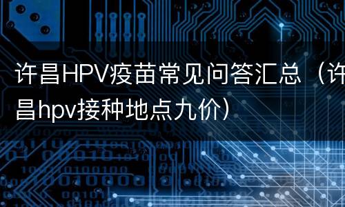 许昌HPV疫苗常见问答汇总（许昌hpv接种地点九价）