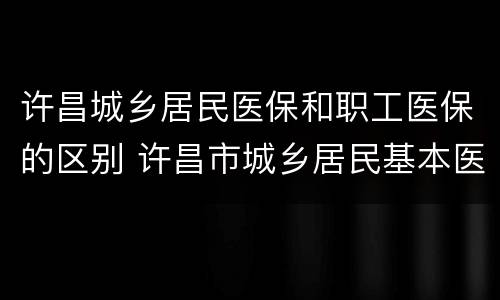 许昌城乡居民医保和职工医保的区别 许昌市城乡居民基本医疗保险暂行办法