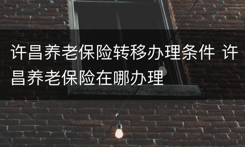 许昌养老保险转移办理条件 许昌养老保险在哪办理