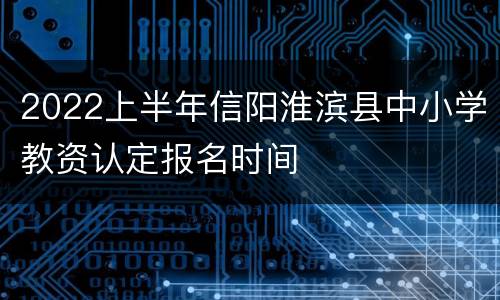 2022上半年信阳淮滨县中小学教资认定报名时间