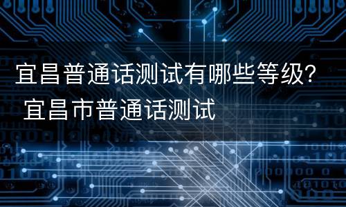 宜昌普通话测试有哪些等级？ 宜昌市普通话测试