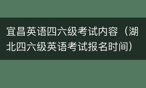 宜昌英语四六级考试内容（湖北四六级英语考试报名时间）