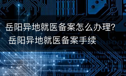 岳阳异地就医备案怎么办理？ 岳阳异地就医备案手续
