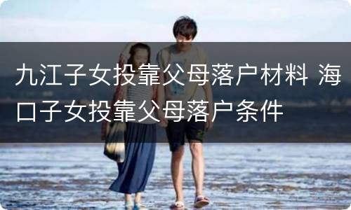 九江子女投靠父母落户材料 海口子女投靠父母落户条件