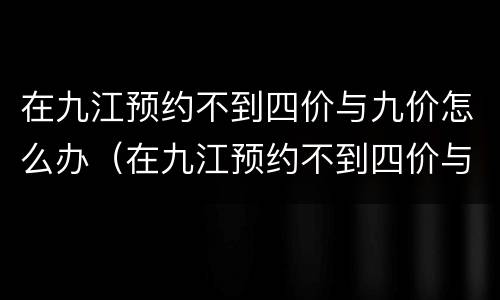 在九江预约不到四价与九价怎么办（在九江预约不到四价与九价怎么办呢）