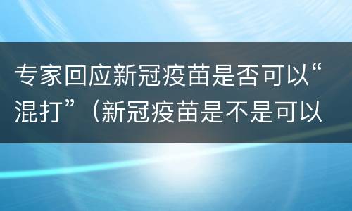 专家回应新冠疫苗是否可以“混打”（新冠疫苗是不是可以混打）