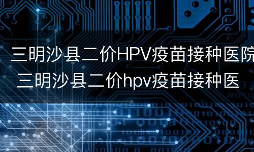三明沙县二价HPV疫苗接种医院 三明沙县二价hpv疫苗接种医院电话