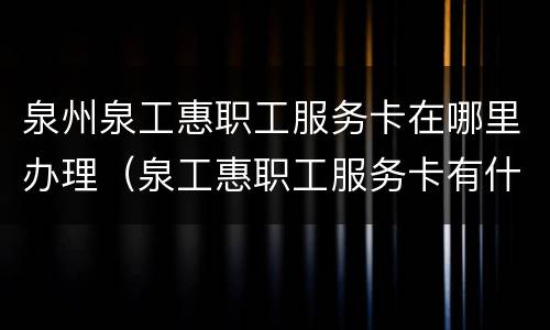 泉州泉工惠职工服务卡在哪里办理（泉工惠职工服务卡有什么用）