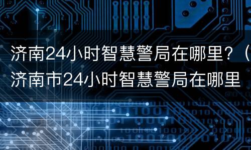 济南24小时智慧警局在哪里?（济南市24小时智慧警局在哪里）