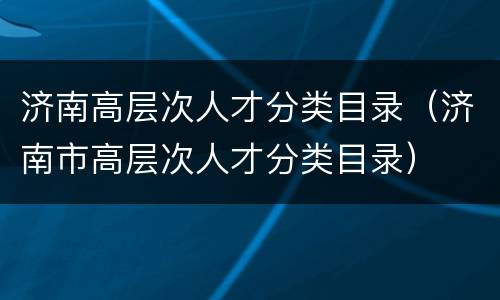 济南高层次人才分类目录（济南市高层次人才分类目录）