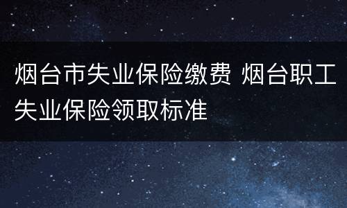 烟台市失业保险缴费 烟台职工失业保险领取标准