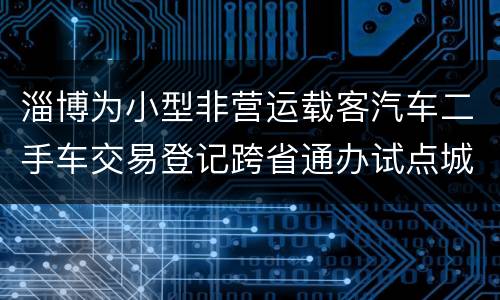 淄博为小型非营运载客汽车二手车交易登记跨省通办试点城市