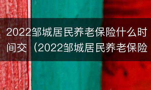 2022邹城居民养老保险什么时间交（2022邹城居民养老保险什么时间交的）