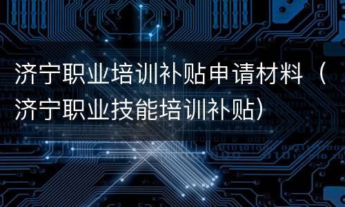 济宁职业培训补贴申请材料（济宁职业技能培训补贴）