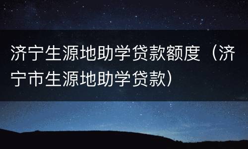 济宁生源地助学贷款额度（济宁市生源地助学贷款）