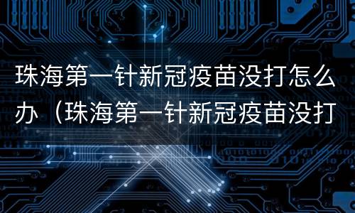 珠海第一针新冠疫苗没打怎么办（珠海第一针新冠疫苗没打怎么办理）