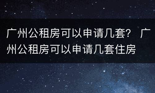 广州公租房可以申请几套？ 广州公租房可以申请几套住房