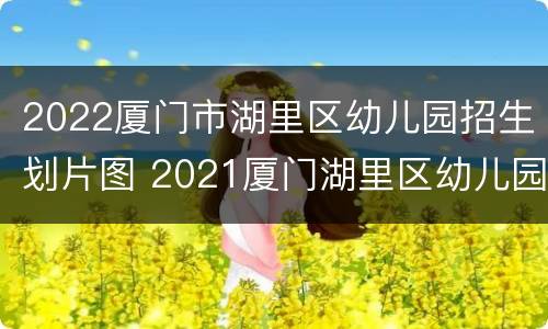 2022厦门市湖里区幼儿园招生划片图 2021厦门湖里区幼儿园报名