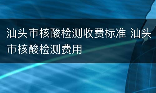 汕头市核酸检测收费标准 汕头市核酸检测费用