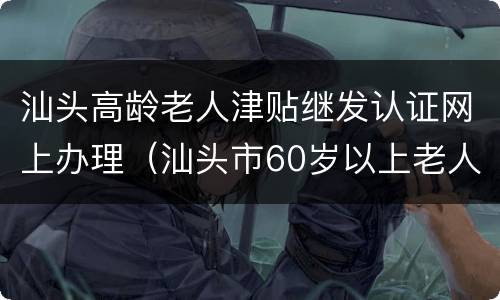 汕头高龄老人津贴继发认证网上办理（汕头市60岁以上老人补贴标准）