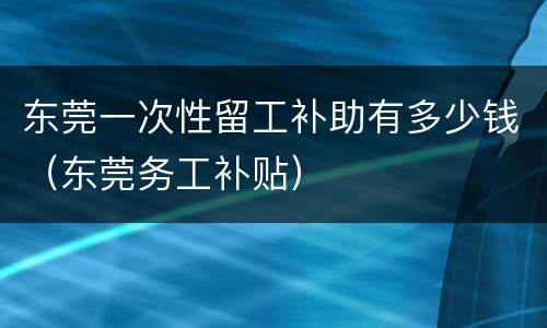 东莞一次性留工补助有多少钱（东莞务工补贴）