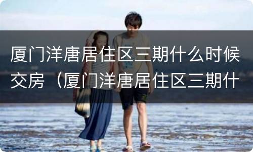 厦门洋唐居住区三期什么时候交房（厦门洋唐居住区三期什么时候交房的）