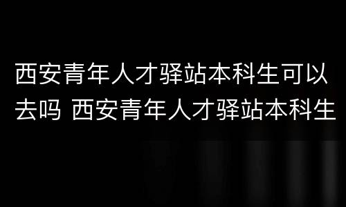 西安青年人才驿站本科生可以去吗 西安青年人才驿站本科生可以去吗知乎