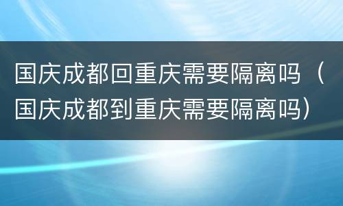 国庆成都回重庆需要隔离吗（国庆成都到重庆需要隔离吗）