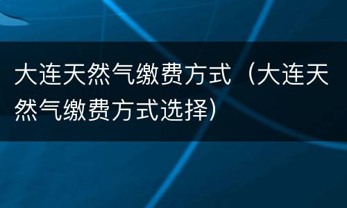 大连天然气缴费方式（大连天然气缴费方式选择）