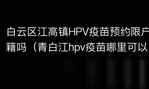 白云区江高镇HPV疫苗预约限户籍吗（青白江hpv疫苗哪里可以打）