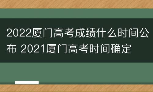 2022厦门高考成绩什么时间公布 2021厦门高考时间确定