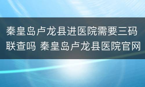 秦皇岛卢龙县进医院需要三码联查吗 秦皇岛卢龙县医院官网