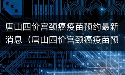 唐山四价宫颈癌疫苗预约最新消息（唐山四价宫颈癌疫苗预约最新消息）