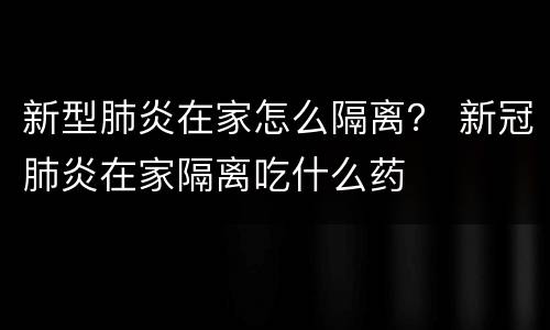新型肺炎在家怎么隔离？ 新冠肺炎在家隔离吃什么药