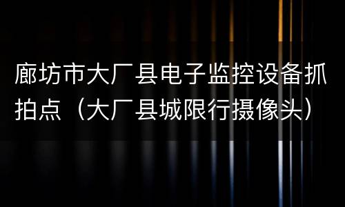 廊坊市大厂县电子监控设备抓拍点（大厂县城限行摄像头）