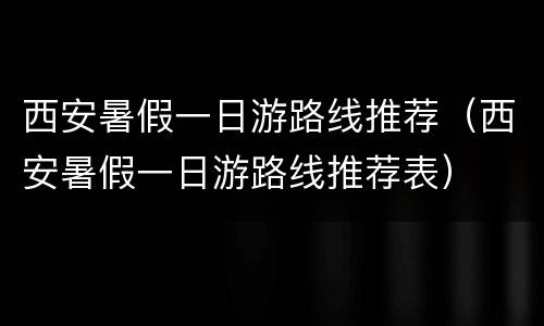 西安暑假一日游路线推荐（西安暑假一日游路线推荐表）