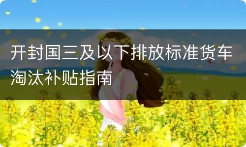 开封国三及以下排放标准货车淘汰补贴指南