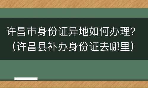 许昌市身份证异地如何办理？（许昌县补办身份证去哪里）