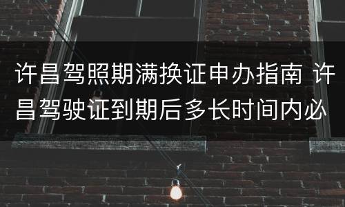 许昌驾照期满换证申办指南 许昌驾驶证到期后多长时间内必须换证
