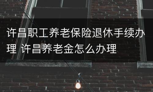 许昌职工养老保险退休手续办理 许昌养老金怎么办理