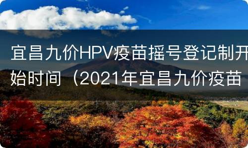 宜昌九价HPV疫苗摇号登记制开始时间（2021年宜昌九价疫苗预约）