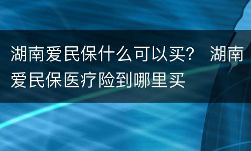 湖南爱民保什么可以买？ 湖南爱民保医疗险到哪里买
