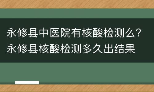 永修县中医院有核酸检测么? 永修县核酸检测多久出结果