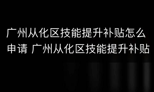 广州从化区技能提升补贴怎么申请 广州从化区技能提升补贴怎么申请的