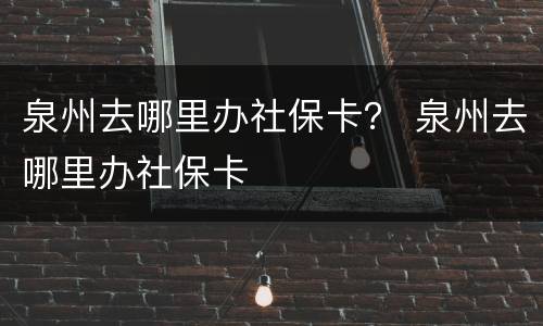 泉州去哪里办社保卡？ 泉州去哪里办社保卡