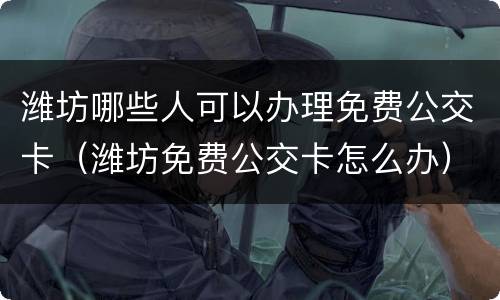 潍坊哪些人可以办理免费公交卡（潍坊免费公交卡怎么办）